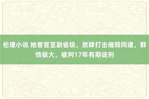 伦理小说 她曾官至副省级，放肆打击摧毁同道，群愤极大，被判17年有期徒刑