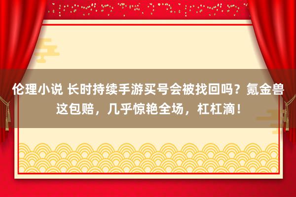 伦理小说 长时持续手游买号会被找回吗？氪金兽这包赔，几乎惊艳全场，杠杠滴！