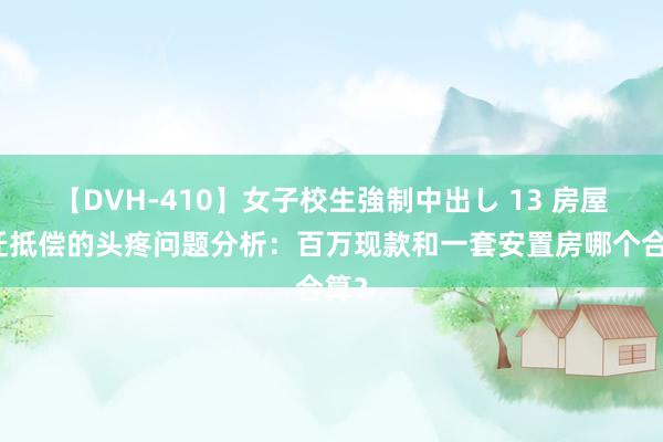 【DVH-410】女子校生強制中出し 13 房屋拆迁抵偿的头疼问题分析：百万现款和一套安置房哪个合算？