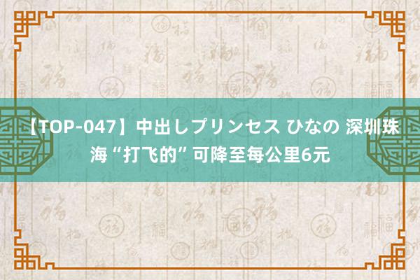 【TOP-047】中出しプリンセス ひなの 深圳珠海“打飞的”可降至每公里6元