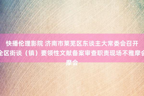 快播伦理影院 济南市莱芜区东谈主大常委会召开全区街谈（镇）要领性文献备案审查职责现场不雅摩会