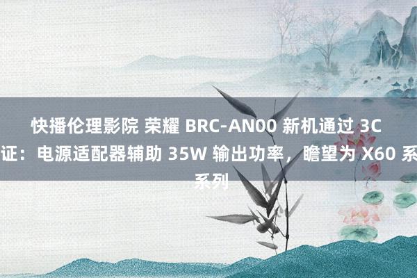 快播伦理影院 荣耀 BRC-AN00 新机通过 3C 认证：电源适配器辅助 35W 输出功率，瞻望为 X60 系列