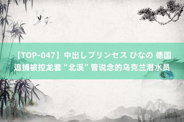 【TOP-047】中出しプリンセス ひなの 德国追捕被控龙套“北溪”管说念的乌克兰潜水员