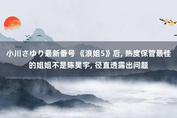 小川さゆり最新番号 《浪姐5》后, 热度保管最佳的姐姐不是陈昊宇, 径直透露出问题