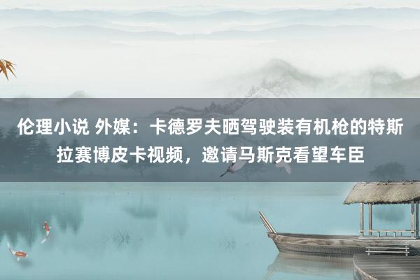 伦理小说 外媒：卡德罗夫晒驾驶装有机枪的特斯拉赛博皮卡视频，邀请马斯克看望车臣