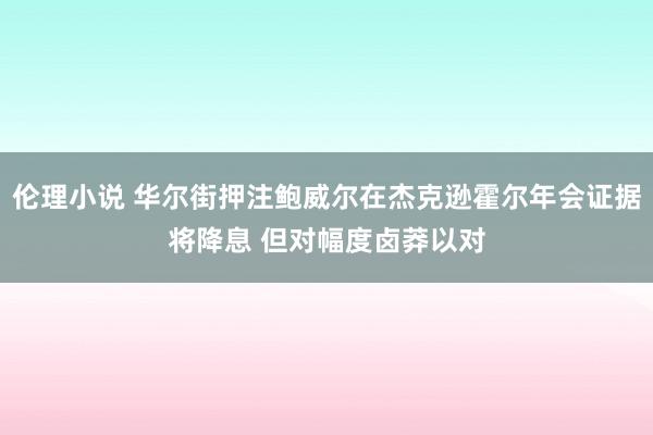 伦理小说 华尔街押注鲍威尔在杰克逊霍尔年会证据将降息 但对幅度卤莽以对