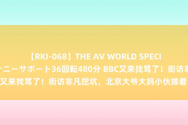 【RKI-068】THE AV WORLD SPECIAL あなただけに 最高のオナニーサポート36回転480分 BBC又来找骂了！街访非凡挖坑，北京大爷大妈小伙排着队扇它脸