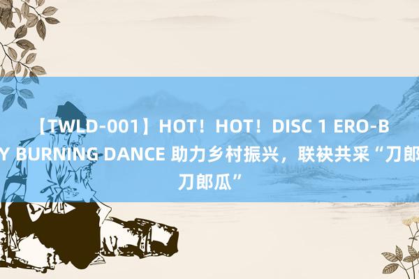 【TWLD-001】HOT！HOT！DISC 1 ERO-BODY BURNING DANCE 助力乡村振兴，联袂共采“刀郎瓜”