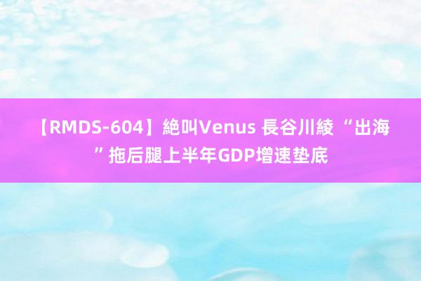 【RMDS-604】絶叫Venus 長谷川綾 “出海”拖后腿上半年GDP增速垫底