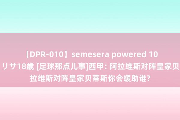 【DPR-010】semesera powered 10 ギャル女痴校生 リサ18歳 [足球那点儿事]西甲: 阿拉维斯对阵皇家贝蒂斯你会缓助谁?